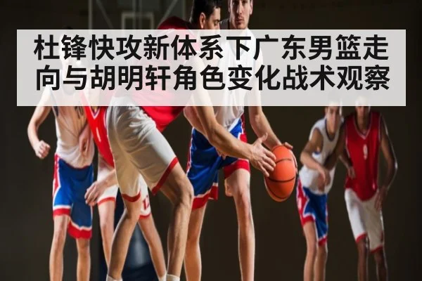 杜锋快攻新体系下广东男篮走向与胡明轩角色变化战术观察（kaiyun）